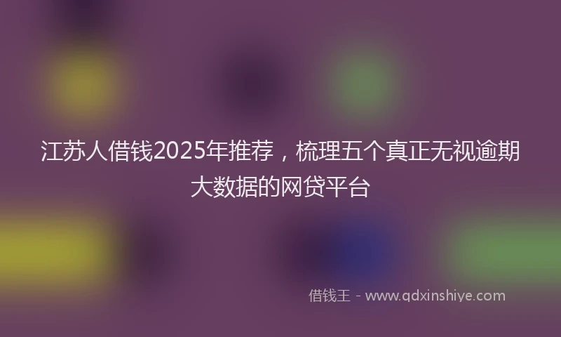 江苏人借钱2025年推荐，梳理五个真正无视逾期大数据的网贷平台