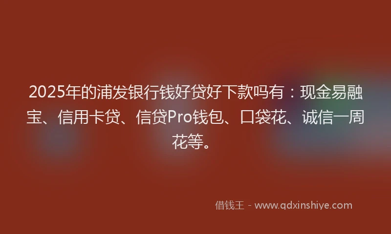 2025年的浦发银行钱好贷好下款吗有：现金易融宝、信用卡贷、信贷Pro钱包、口袋花、诚信一周花等。