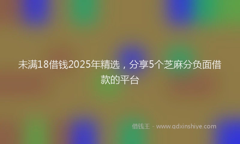 未满18借钱2025年精选，分享5个芝麻分负面借款的平台
