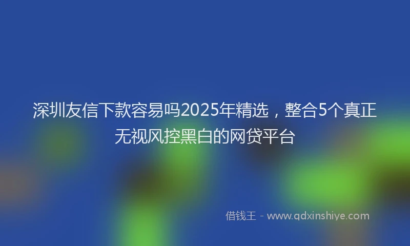 深圳友信下款容易吗2025年精选，整合5个真正无视风控黑白的网贷平台