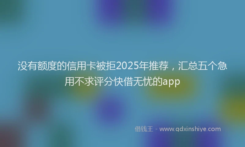 没有额度的信用卡被拒2025年推荐，汇总五个急用不求评分快借无忧的app