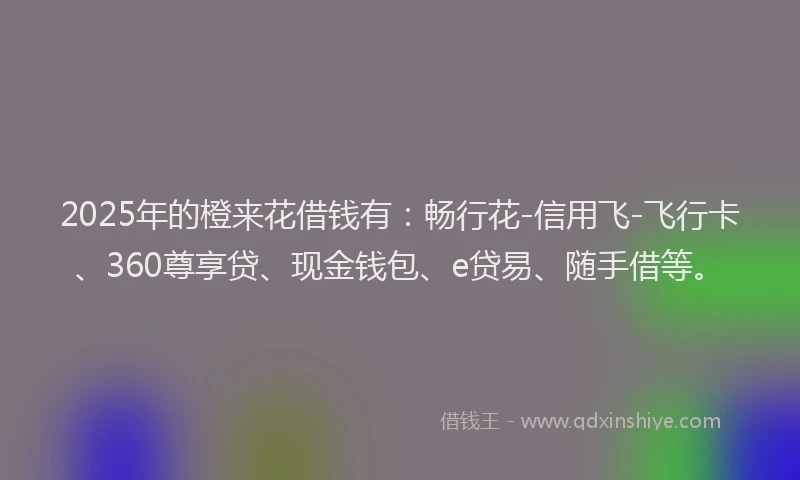 2025年的橙来花借钱有：畅行花-信用飞-飞行卡、360尊享贷、现金钱包、e贷易、随手借等。