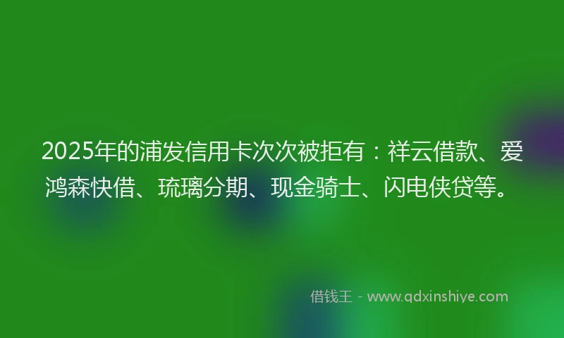 2025年的浦发信用卡次次被拒有：祥云借款、爱鸿森快借、琉璃分期、现金骑士、闪电侠贷等。
