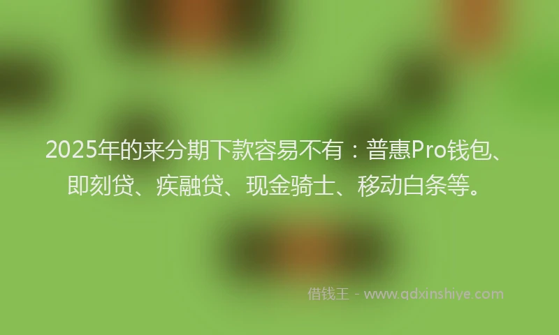 2025年的来分期下款容易不有：普惠Pro钱包、即刻贷、疾融贷、现金骑士、移动白条等。