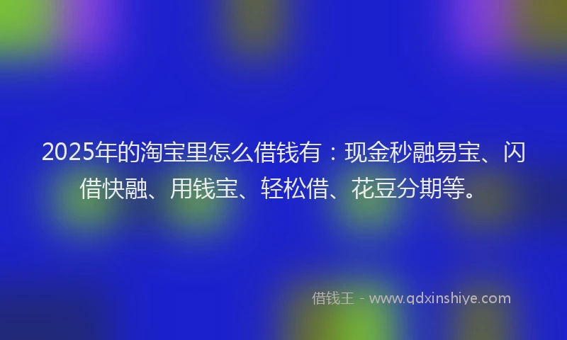 2025年的淘宝里怎么借钱有：现金秒融易宝、闪借快融、用钱宝、轻松借、花豆分期等。