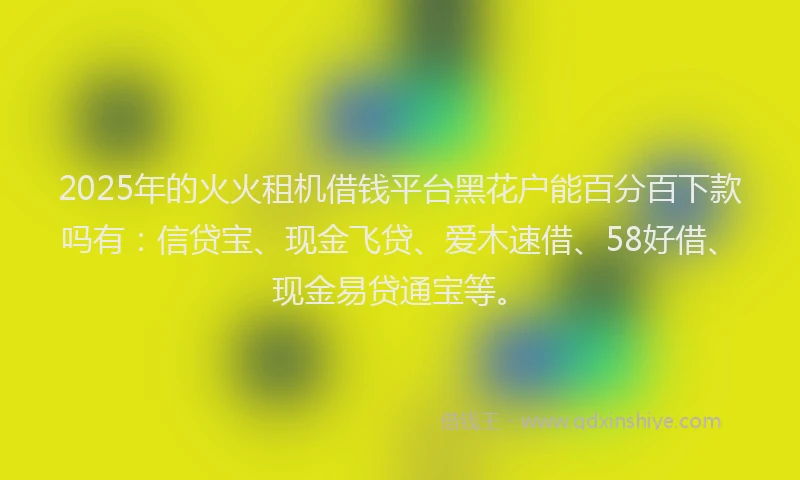 2025年的火火租机借钱平台黑花户能百分百下款吗有：信贷宝、现金飞贷、爱木速借、58好借、现金易贷通宝等。