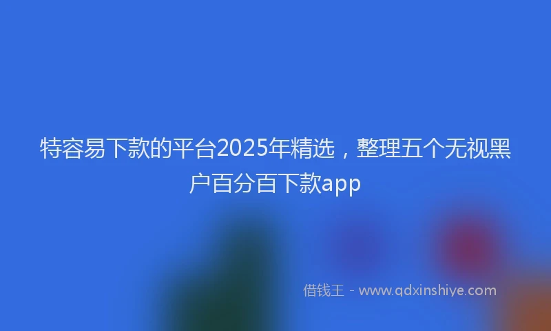 特容易下款的平台2025年精选，整理五个无视黑户百分百下款app