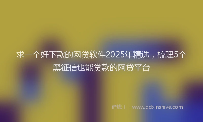 求一个好下款的网贷软件2025年精选，梳理5个黑征信也能贷款的网贷平台