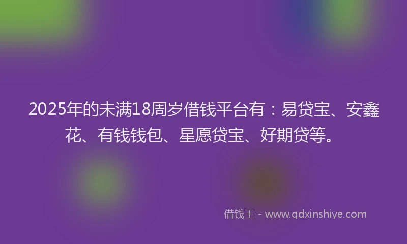 2025年的未满18周岁借钱平台有：易贷宝、安鑫花、有钱钱包、星愿贷宝、好期贷等。
