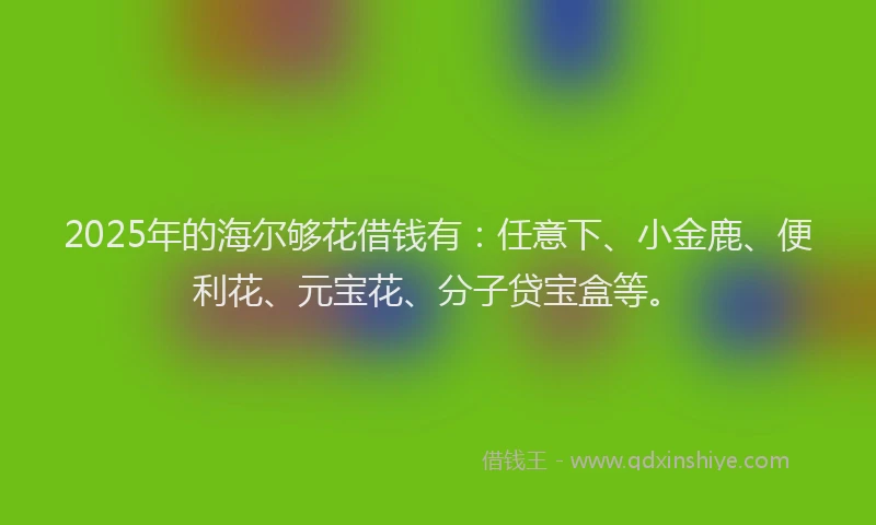 2025年的海尔够花借钱有：任意下、小金鹿、便利花、元宝花、分子贷宝盒等。