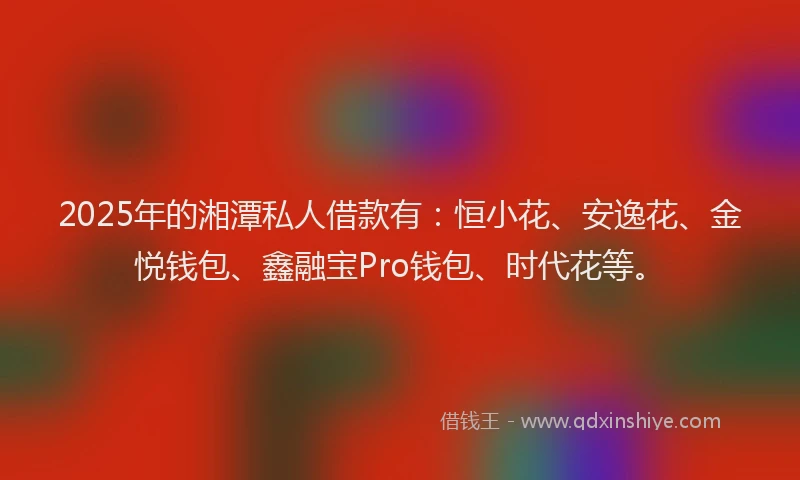 2025年的湘潭私人借款有：恒小花、安逸花、金悦钱包、鑫融宝Pro钱包、时代花等。
