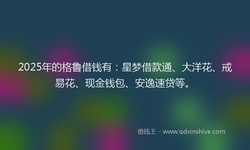 2025年的格鲁借钱有：星梦借款通、大洋花、戒易花、现金钱包、安逸速贷等。