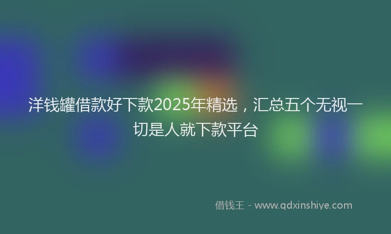 洋钱罐借款好下款2025年精选，汇总五个无视一切是人就下款平台