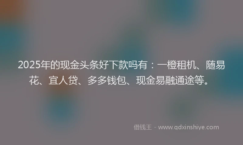 2025年的现金头条好下款吗有：一橙租机、随易花、宜人贷、多多钱包、现金易融通途等。