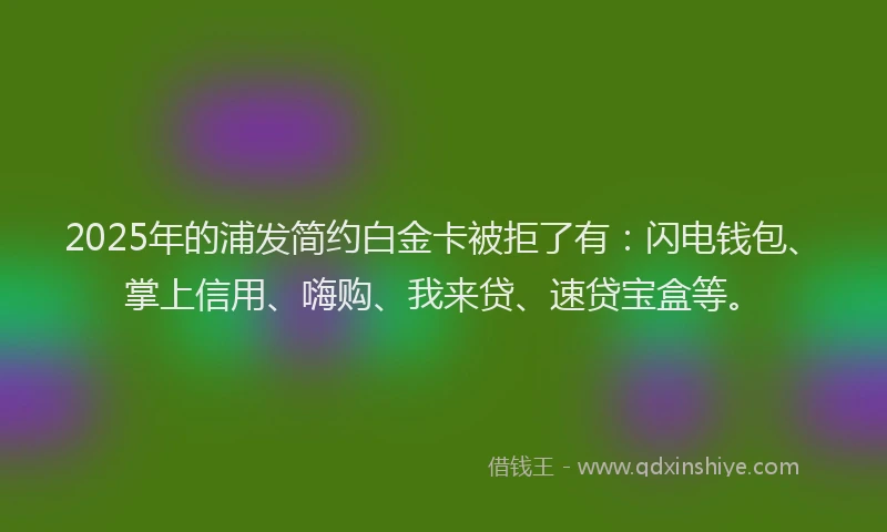 2025年的浦发简约白金卡被拒了有：闪电钱包、掌上信用、嗨购、我来贷、速贷宝盒等。