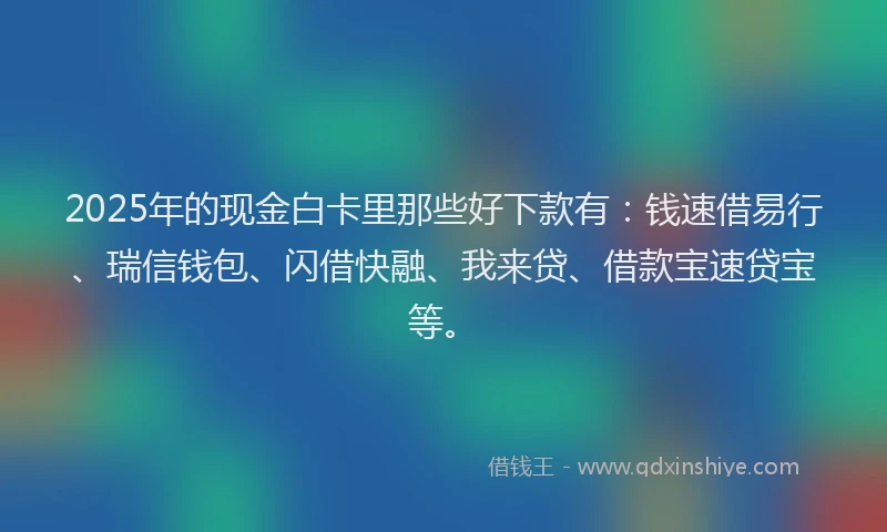 2025年的现金白卡里那些好下款有：钱速借易行、瑞信钱包、闪借快融、我来贷、借款宝速贷宝等。