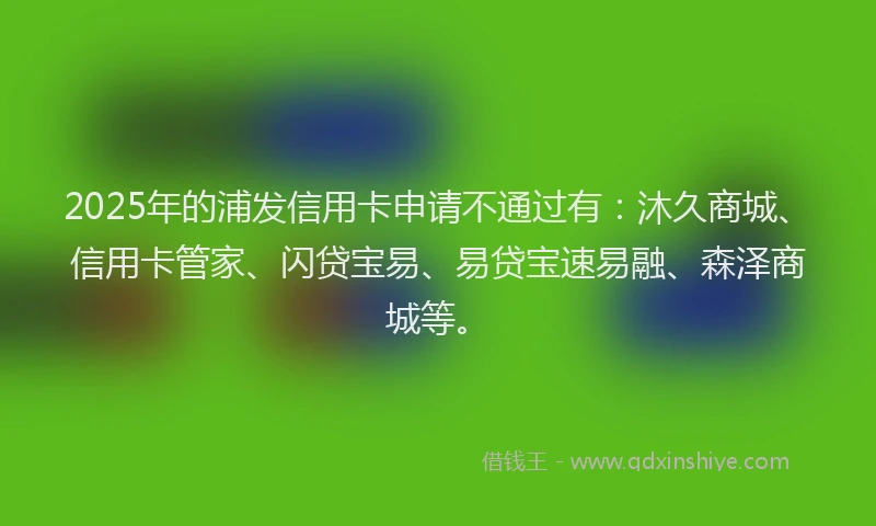 2025年的浦发信用卡申请不通过有：沐久商城、信用卡管家、闪贷宝易、易贷宝速易融、森泽商城等。
