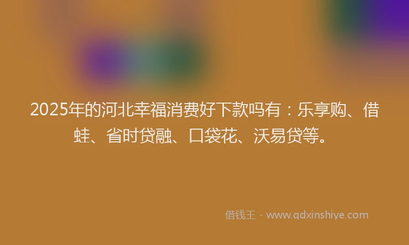 2025年的河北幸福消费好下款吗有：乐享购、借蛙、省时贷融、口袋花、沃易贷等。