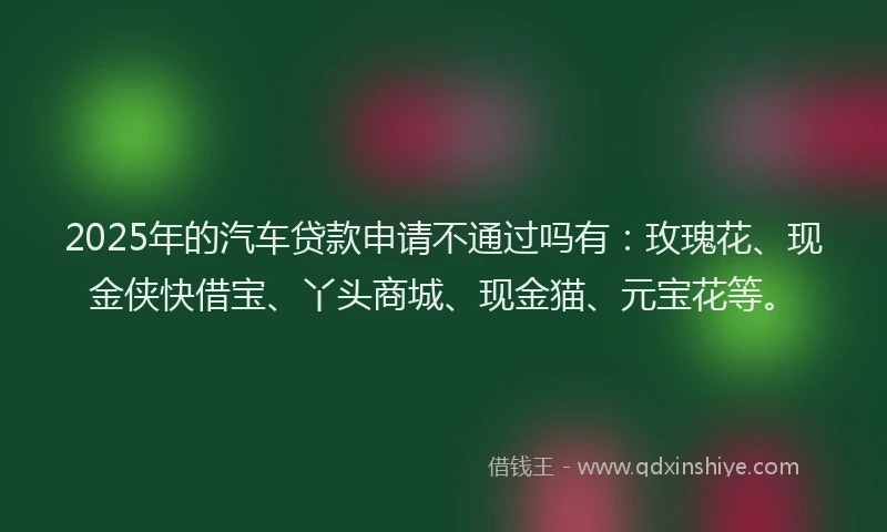 2025年的汽车贷款申请不通过吗有：玫瑰花、现金侠快借宝、丫头商城、现金猫、元宝花等。