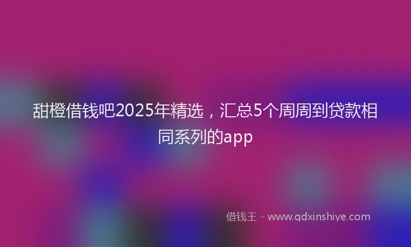 甜橙借钱吧2025年精选，汇总5个周周到贷款相同系列的app