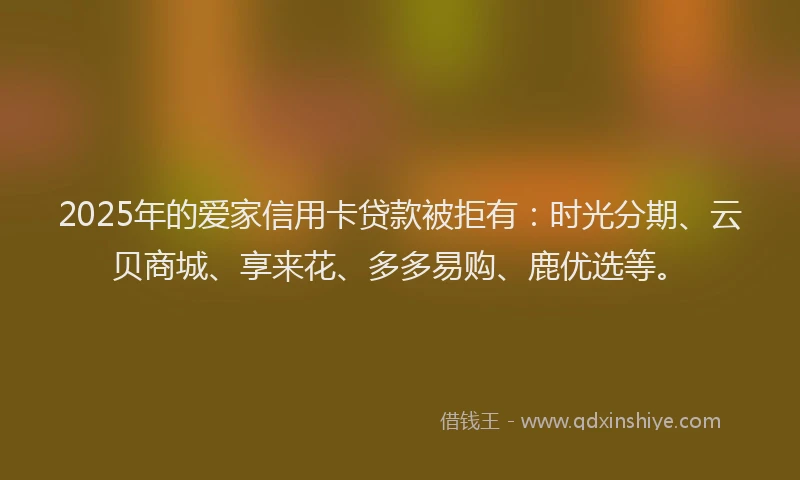 2025年的爱家信用卡贷款被拒有：时光分期、云贝商城、享来花、多多易购、鹿优选等。