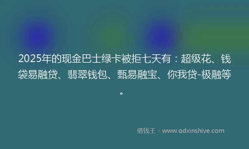 2025年的现金巴士绿卡被拒七天有：超级花、钱袋易融贷、翡翠钱包、甄易融宝、你我贷-极融等。