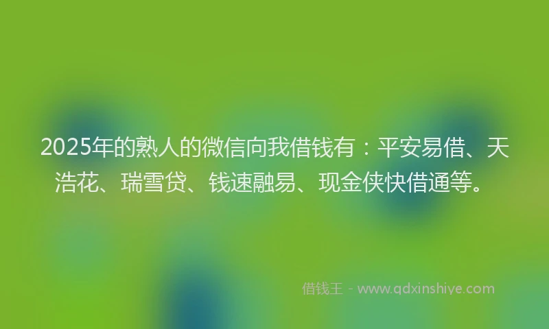 2025年的熟人的微信向我借钱有：平安易借、天浩花、瑞雪贷、钱速融易、现金侠快借通等。