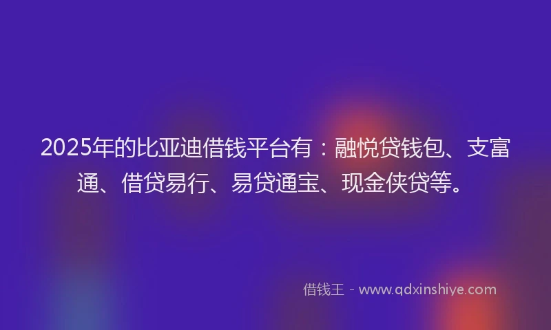 2025年的比亚迪借钱平台有：融悦贷钱包、支富通、借贷易行、易贷通宝、现金侠贷等。