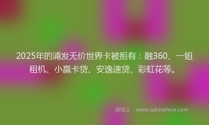 2025年的浦发无价世界卡被拒有：融360、一姐租机、小赢卡贷、安逸速贷、彩虹花等。
