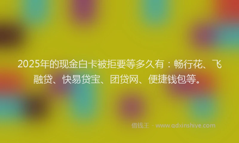 2025年的现金白卡被拒要等多久有：畅行花、飞融贷、快易贷宝、团贷网、便捷钱包等。