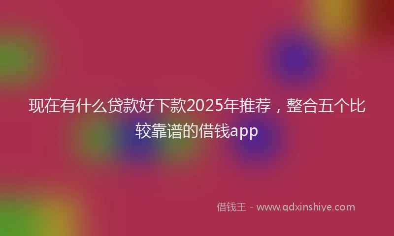 现在有什么贷款好下款2025年推荐，整合五个比较靠谱的借钱app