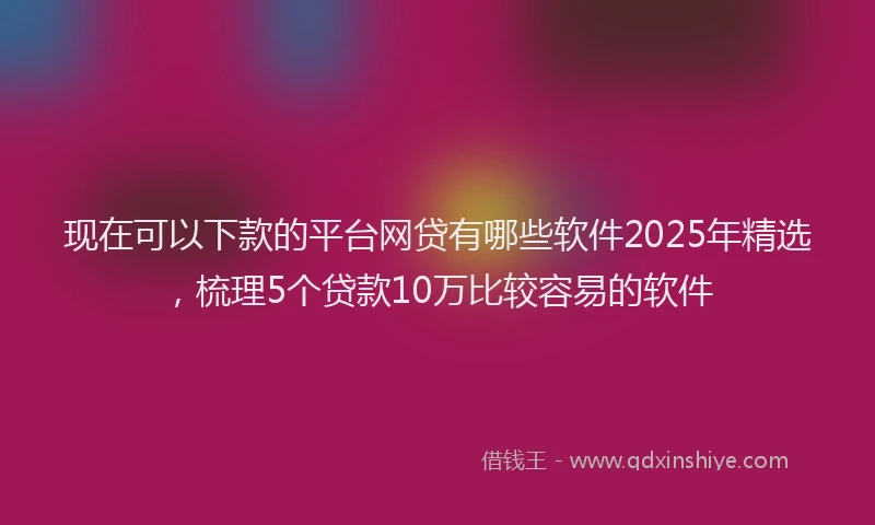 现在可以下款的平台网贷有哪些软件2025年精选，梳理5个贷款10万比较容易的软件