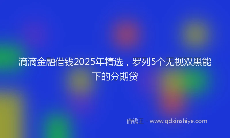 滴滴金融借钱2025年精选，罗列5个无视双黑能下的分期贷