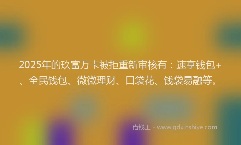 2025年的玖富万卡被拒重新审核有：速享钱包+、全民钱包、微微理财、口袋花、钱袋易融等。