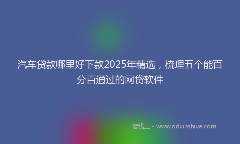 汽车贷款哪里好下款2025年精选，梳理五个能百分百通过的网贷软件
