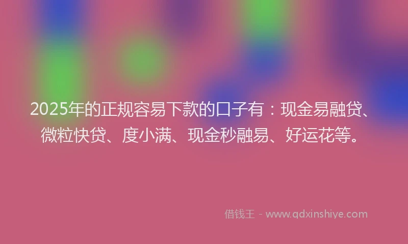 2025年的正规容易下款的口子有：现金易融贷、微粒快贷、度小满、现金秒融易、好运花等。