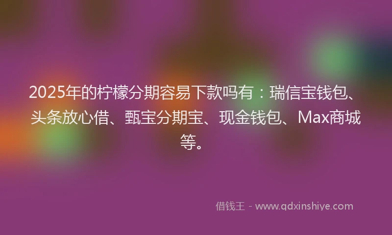 2025年的柠檬分期容易下款吗有：瑞信宝钱包、头条放心借、甄宝分期宝、现金钱包、Max商城等。