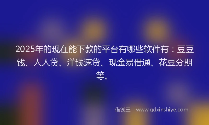 2025年的现在能下款的平台有哪些软件有：豆豆钱、人人贷、洋钱速贷、现金易借通、花豆分期等。