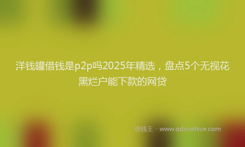 洋钱罐借钱是p2p吗2025年精选，盘点5个无视花黑烂户能下款的网贷