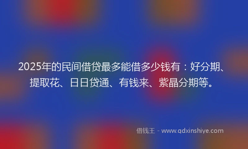 2025年的民间借贷最多能借多少钱有：好分期、提取花、日日贷通、有钱来、紫晶分期等。