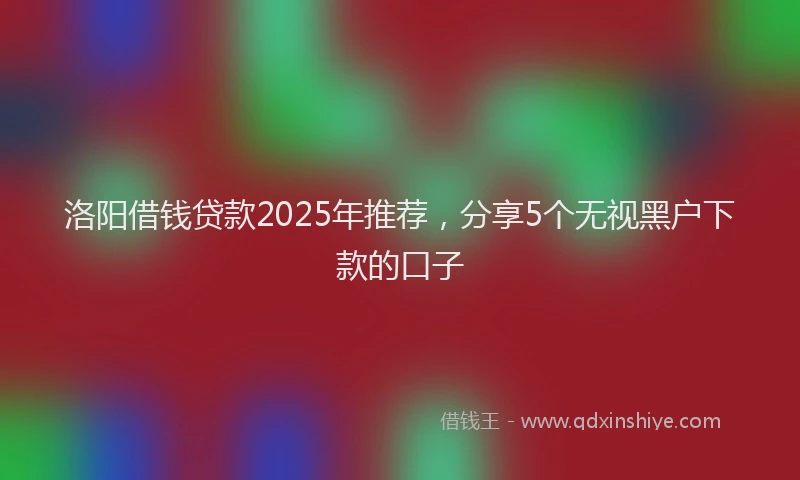 洛阳借钱贷款2025年推荐，分享5个无视黑户下款的口子