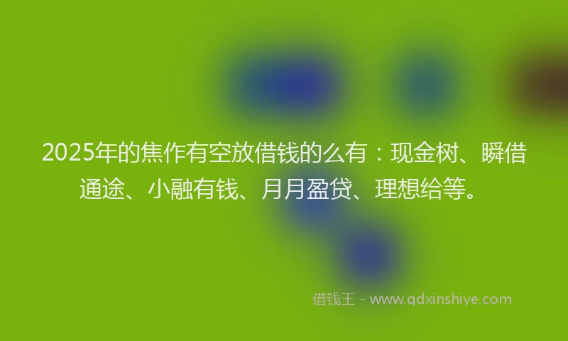 2025年的焦作有空放借钱的么有：现金树、瞬借通途、小融有钱、月月盈贷、理想给等。