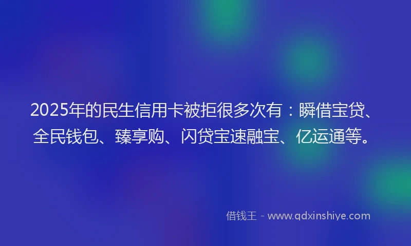 2025年的民生信用卡被拒很多次有：瞬借宝贷、全民钱包、臻享购、闪贷宝速融宝、亿运通等。