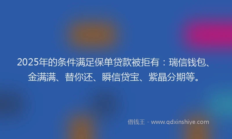 2025年的条件满足保单贷款被拒有：瑞信钱包、金满满、替你还、瞬信贷宝、紫晶分期等。
