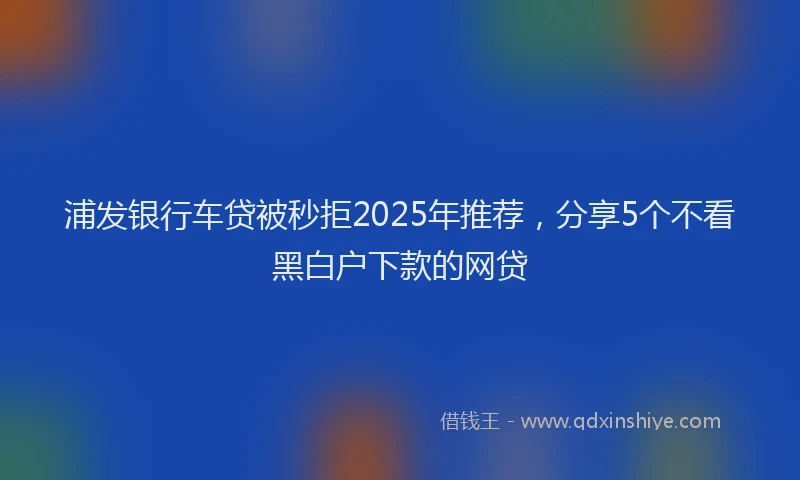 浦发银行车贷被秒拒2025年推荐，分享5个不看黑白户下款的网贷
