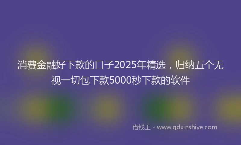 消费金融好下款的口子2025年精选，归纳五个无视一切包下款5000秒下款的软件
