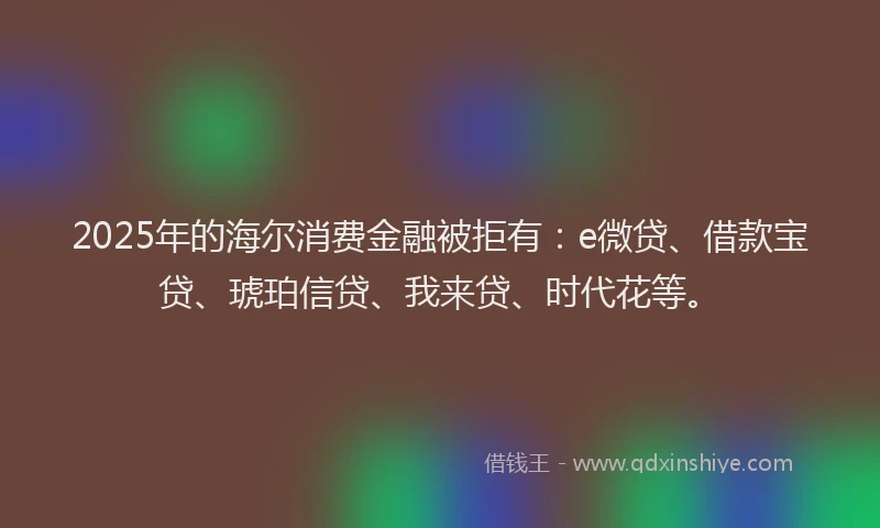 2025年的海尔消费金融被拒有：e微贷、借款宝贷、琥珀信贷、我来贷、时代花等。