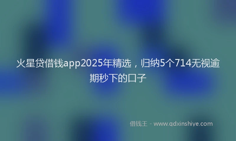 火星贷借钱app2025年精选，归纳5个714无视逾期秒下的口子