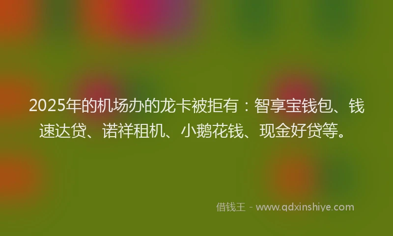 2025年的机场办的龙卡被拒有：智享宝钱包、钱速达贷、诺祥租机、小鹅花钱、现金好贷等。