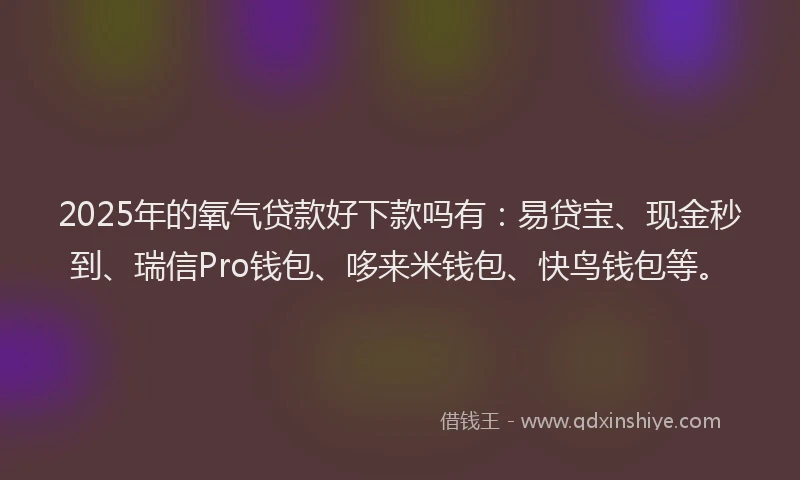 2025年的氧气贷款好下款吗有：易贷宝、现金秒到、瑞信Pro钱包、哆来米钱包、快鸟钱包等。